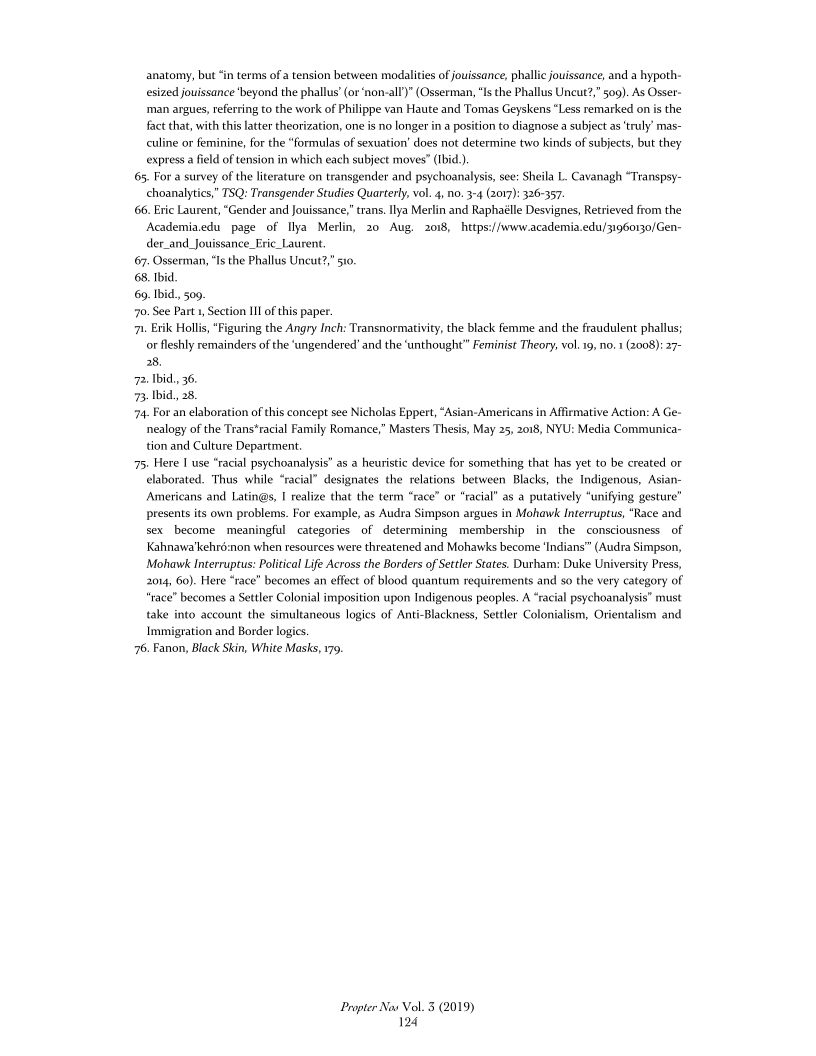anatomy, but “in terms of a tension between modalities of jouissance, phallic jouissance, and a hypoth-
esized jouissance ‘beyond the phallus’ (or ‘non-all’)"(Osserman, ‘Is the Phallus Uncut?,” 509). As Osser-
‘man argues, referring to the work of Philippe van Haute and Tomas Geyskens “Less remarked on is the
fact that, with this latter theorization, one is no longer in a position to diagnose a subject as ‘truly’ mas-
culine or feminine, for the “formulas of sexuation’ does not determine two kinds of subjects, but they
express afield of tension in which each subject moves” (Ibid).

65, For a survey ofthe literature on transgender and psychoanalysis, se: Sheila L. Cavanagh “Transpsy-
choanalyties,” TSQ: Transgender Studies Quarterly, vol. 4, no. 3-4 (2017): 326-357.

66. Eric Laurent, “Gender and Jouissance,” trans. Ilya Merlin and Raphaélle Desvignes, Retrieved from the
Academia.edu page of Ilya Merlin, 20 Aug. 2018,  https://www.academia.edu/;1960130/Gen-
der_and_Jouissance Eric Laurent.

67. Osserman, “Is the Phallus Uneut

68. Ibid

69. Ibid., 509,

70. See Part 1, Section III ofthis paper.

‘7. Erik Hollis, “Figuring the Angry Inch: Transnormativity, the black femme and the fraudulent phallus;
or leshly remainders ofthe ‘ungendered’ and the ‘unthought” Feminist Theory, vol. 19, no. (2008): 27-
28.

72. bid, 36

73. Ibid, 28

74, For an elaboration of this concept see Nicholas Eppert, “Asian-Americans in Affirmative Action: A Ge-
nealogy of the Trans*racial Family Romance,” Masters Thesis, May 25, 2018, NYU: Media Communica-
tion and Culture Department.

75; Here | use “racial psychoanalysis” as a heuristic device for something that has yet to be created or
claborated. Thus while “racial” designates the relations between Blacks, the Indigenous, Asian
‘Americans and Latin@s, I realize that the term “race” or “racial” as a putatively “unifying gestur
presents its own problems. For example, as Audra Simpson argues in Mohawk Interruptus, “Race and
sex become meaningful categories of determining membership in the consciousness of
Kahnawa'kehré:non when resources were threatened and Mohawks become ‘Indians” (Audra Simpson,
Mohawk Interruptus: Political Life Across the Borders of Settler States. Durham: Duke University Press,
2014, 60). Here “race” becomes an effect of blood quantum requirements and so the very category of
race” becomes a Settler Colonial imposition upon Indigenous peoples. A “racial psychoanalysis” must
take into account the simultaneous logies of Anti-Blackness, Settler Colonialism, Orientalism and
Immigration and Border logics.

76. Fanon, Black Skin, White Masks, 179,

 

 

.” 510.

 

 

 

 

Propter Nav Vol. 3 (2019)
124
